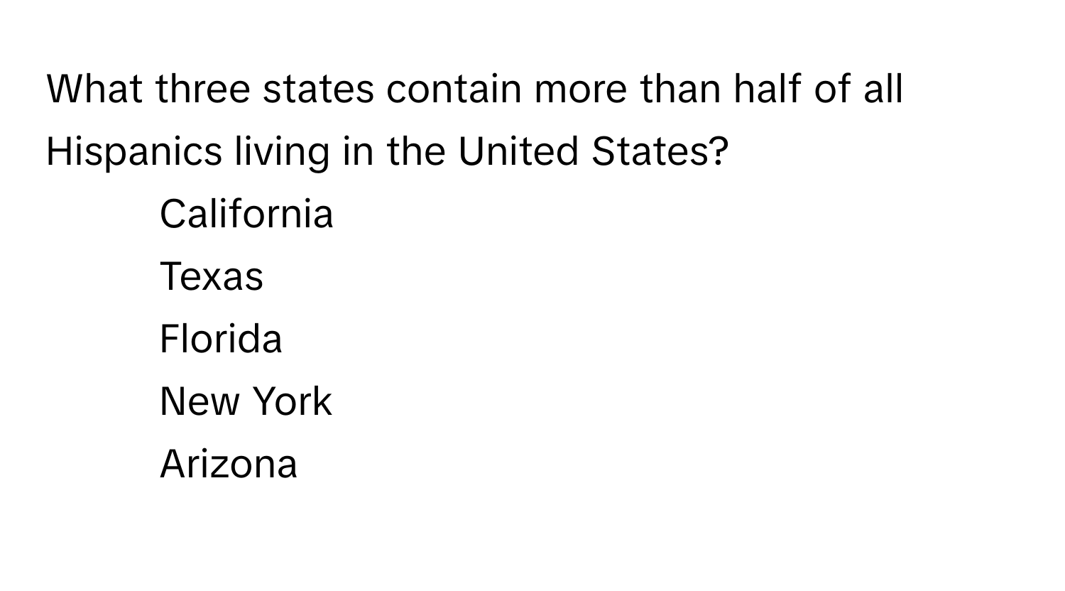 What three states contain more than half of all Hispanics living in the United States?

1) California 
2) Texas 
3) Florida 
4) New York 
5) Arizona