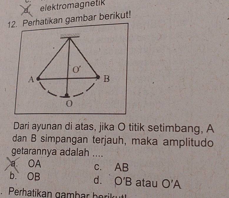 elektromagnetik
12. Perhatikan gambar berikut!
O'
A
B
0
Dari ayunan di atas, jika O titik setimbang, A
dan B simpangan terjauh, maka amplitudo
getarannya adalah ....
a. OA c. AB
b. OB atau O'A
d. O'B. Perhatikan gambar berik ut!