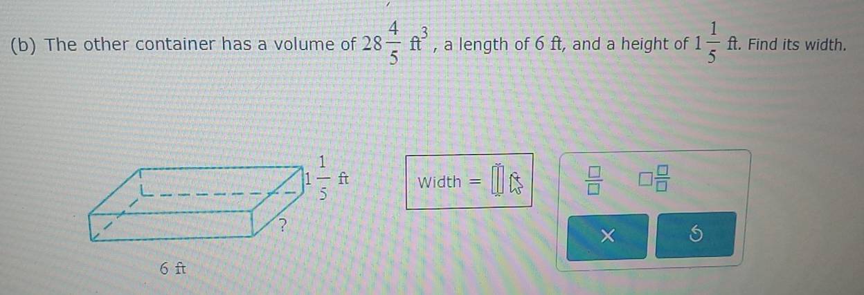 The other container has a volume of 28 4/5 ft^3 , a length of 6 ft, and a height of 1 1/5 ft. Find its width.
Width =□  □ /□   □  □ /□  
×