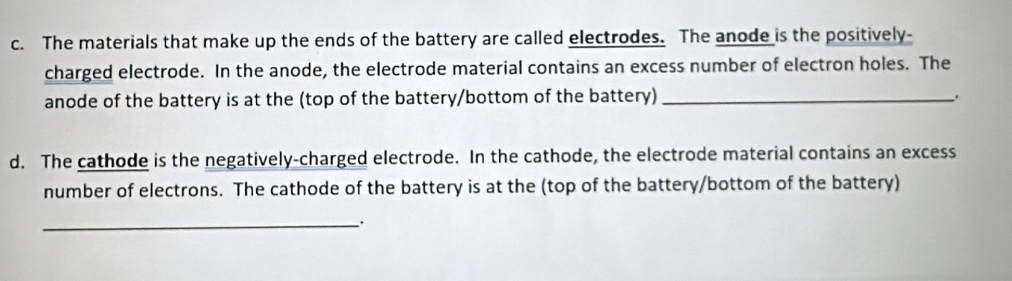 The materials that make up the ends of the battery are called electrodes. The anode is the positively- 
charged electrode. In the anode, the electrode material contains an excess number of electron holes. The 
anode of the battery is at the (top of the battery/bottom of the battery)_ 
d. The cathode is the negatively-charged electrode. In the cathode, the electrode material contains an excess 
number of electrons. The cathode of the battery is at the (top of the battery/bottom of the battery) 
_