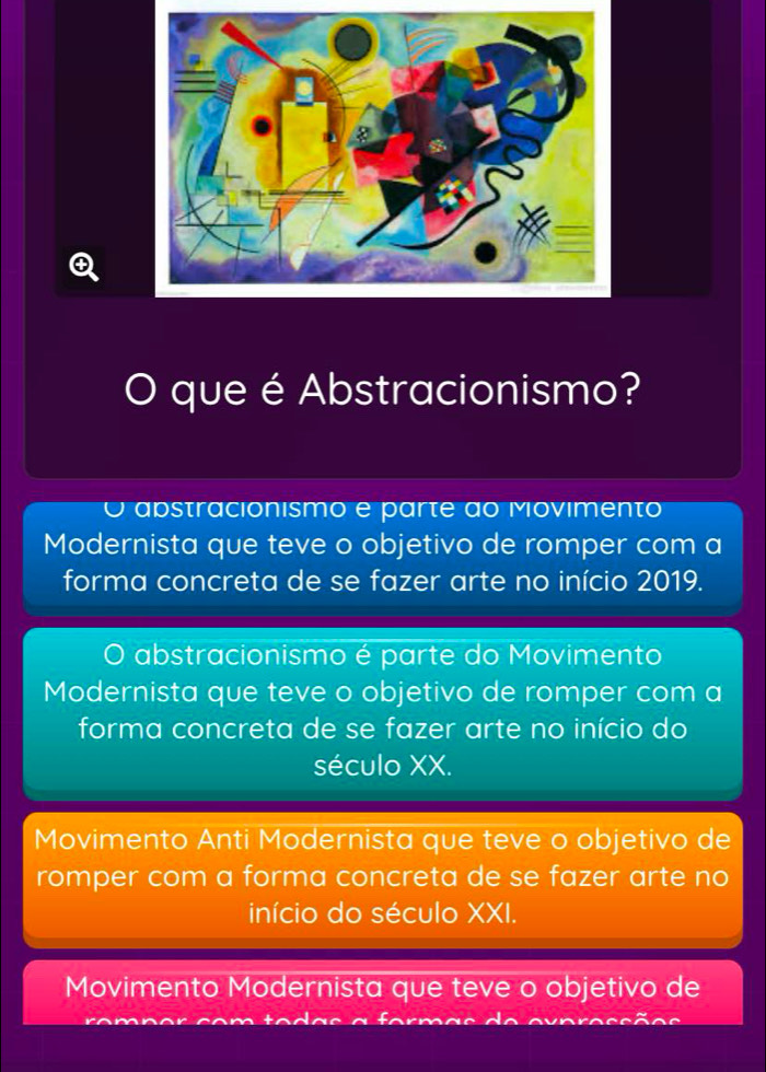 que é Abstracionismo?
O apstracionismo e parte ao Movimento
Modernista que teve o objetivo de romper com a
forma concreta de se fazer arte no início 2019.
abstracionismo é parte do Movimento
Modernista que teve o objetivo de romper com a
forma concreta de se fazer arte no início do
século XX.
Movimento Anti Modernista que teve o objetivo de
romper com a forma concreta de se fazer arte no
início do século XXI.
Movimento Modernista que teve o objetivo de