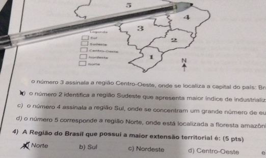 5 4
4
Leganda 3
Sul 2
Sudaste
Centro-Geste
Nordeste 1 N
Norte
o número 3 assinala a região Centro-Oeste, onde se localiza a capital do país: Br
o número 2 identífica a região Sudeste que apresenta maior índice de industrializ
c) o número 4 assinala a região Sul, onde se concentram um grande número de eu
d) o número 5 corresponde a região Norte, onde está localizada a floresta amazôn
4) A Região do Brasil que possui a maior extensão territorial é: (5 pts)
Norte b) Sul c) Nordeste d) Centro-Oeste e