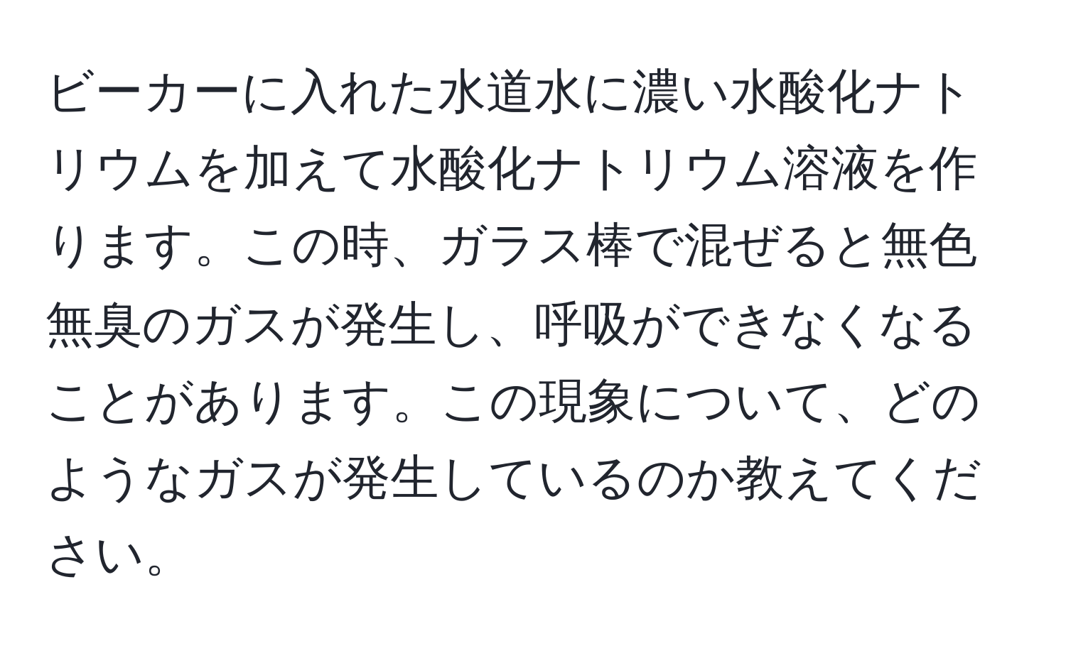 ビーカーに入れた水道水に濃い水酸化ナトリウムを加えて水酸化ナトリウム溶液を作ります。この時、ガラス棒で混ぜると無色無臭のガスが発生し、呼吸ができなくなることがあります。この現象について、どのようなガスが発生しているのか教えてください。
