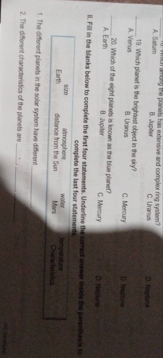 which among the planets has extensive and complex ring system?
A. Saturn B. Jupiter
C. Uranus D. Neptune
_19. Which planet is the brightest object in the sky?
A. Venus B. Uranus C. Mercury
D. Neptune
_20. Which of the eight planets is known as the blue planet?
A. Earth B. Jupiter C. Mercury D. Neplune
ll. Fill in the blanks below to complete the first four statements. Underline the correct answer inside the parenthesis to
complete the last four statements.
size atmosphere water temperature
Earth distance from the Sun Mars Characteristics
_
1. The different planets in the solar system have different
_
2. The different characteristics of the planets are_
_
JAC juk anls