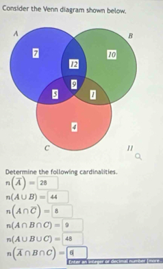 Consider the Venn diagram shown below. 
Determine the following cardinalities.
n(overline A)=28 □
n(A∪ B)=44
n(A∩ overline C)=8
n(A∩ B∩ C)=9
n(A∪ B∪ C)=48^
n(overline A∩ B∩ C)= 6
Enter an integer or decimal number (more