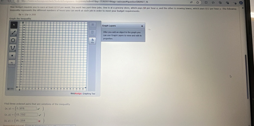 Responses/submit?dep=35365931&tags=autosave@question5069927_16
Yur budget requires you to earn at least $210 per week. You work two part-time jobs. One is at a grocery store, which pays $8 per hour x, and the other is mowing lawns, which pays $12 per haur y. The following
inequality represents the different numbers of hours you can work at each job in order to meet your budget requirements.
6x+12y≥ 210
Graph the inequalit
Graph Layers
After you add an object to the graph you
can use Graph Layers to view and edil its
properties
WebAssign. Graphing Tool
Find three ordered pairs that are solutions of the inequality.
(x,y)=(2,97,6)
(x,y)=(15,152)
(x,y)=(20,boxed 255* )