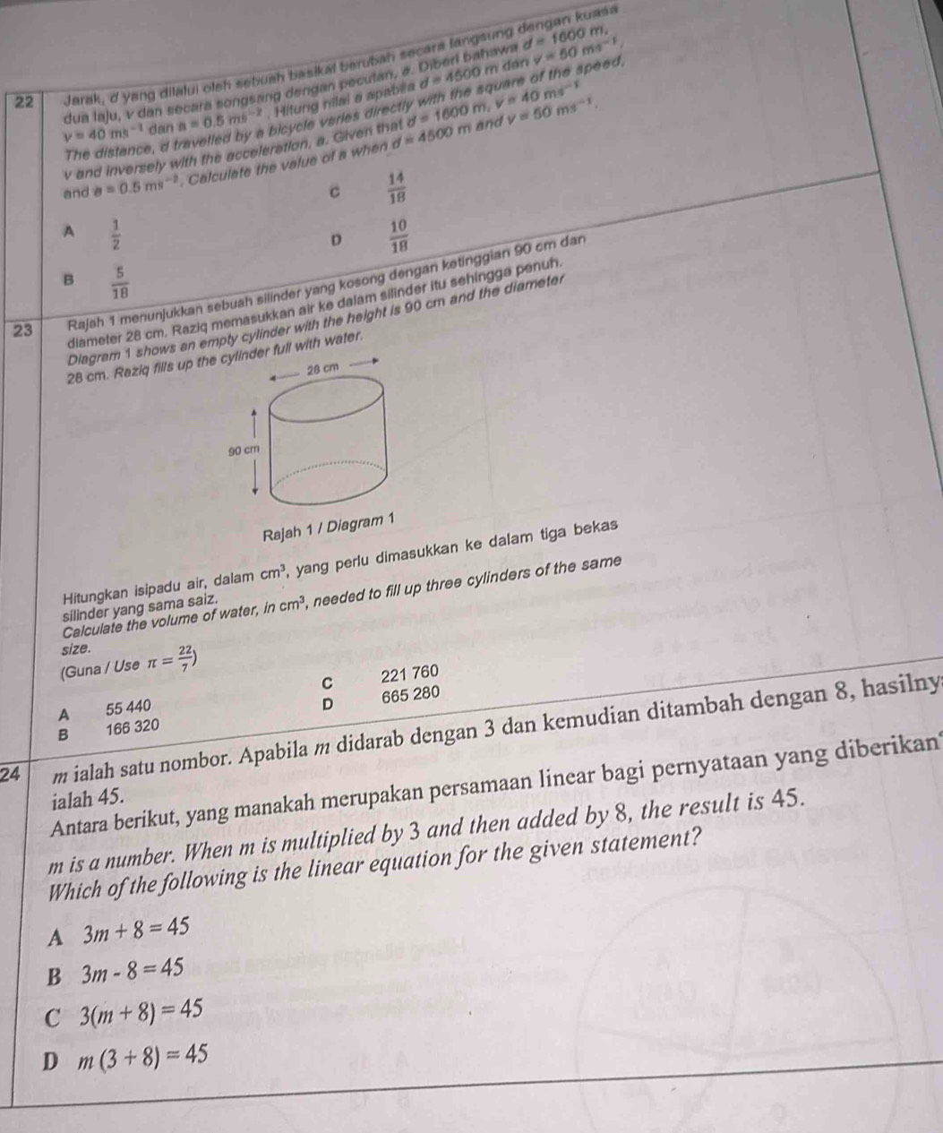 d=1600m
22 Jarak, d yang dilalui olsh sebuah basikal berubah secara langsung dengan kuasa
speed.
dua laju, v dan secara songsang dengan peculan, a. Diben bahavn  an v=50ms^(-1)
v=40ms^(-1) dan a=0.5ms^(-2). Hitung nilal a apabila d=4500m
The distance, d travelled by a bicycle varies direct
v and inversely with the acceleration, a. Given that d=1600m,v=40ms^(-1) and v=50ms^(-1),
and a=0.5ms^(-2). Calculate the value of a when d=4500m
C  14/18 
A  1/2 
D  10/18 
B  5/18 
23 Rajah 1 menunjukkan sebuah silinder yang kosong dengan ketinggian 90 cm dan
diameter 28 cm. Raziq memasukkan air ke dalam silinder itu sehingga penuh
Diagram 1 shows an empty cylinder with the height is 90 cm and the diameter
28 cm. Raziq fills up th full with water.
Rajah 1 / Diagram 1
Hitungkan isipadu air, dalam cm^3 ,  yang perlu dimasukkan ke dalam tiga beka .
Calculate the volume of water, incm^3 , needed to fill up three cylinders of the same
silinder yang sama saiz.
size.
(Guna / Use π = 22/7 )
C 221 760
A 55 440
B 166 320 D 665 280
24 m ialah satu nombor. Apabila m didarab dengan 3 dan kemudian ditambah dengan 8, hasilny
Antara berikut, yang manakah merupakan persamaan linear bagi pernyataan yang diberikan
ialah 45.
m is a number. When m is multiplied by 3 and then added by 8, the result is 45.
Which of the following is the linear equation for the given statement?
A 3m+8=45
B 3m-8=45
C 3(m+8)=45
D m(3+8)=45