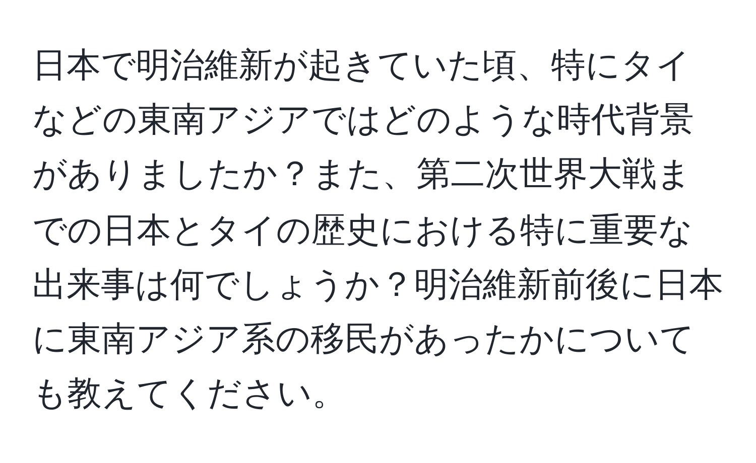 日本で明治維新が起きていた頃、特にタイなどの東南アジアではどのような時代背景がありましたか？また、第二次世界大戦までの日本とタイの歴史における特に重要な出来事は何でしょうか？明治維新前後に日本に東南アジア系の移民があったかについても教えてください。