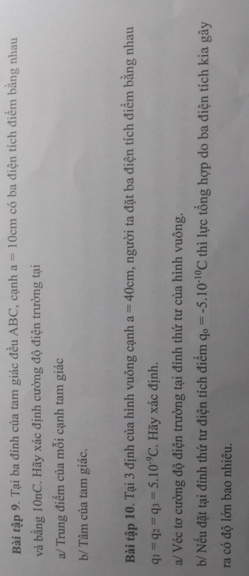 Bài tập 9. Tại ba đỉnh của tam giác đều ABC, cạnh a=10cm có ba điện tích điểm bằng nhau 
và bằng 10nC. Hãy xác định cường độ điện trường tại 
a/ Trung điểm của mỗi cạnh tam giác 
b/ Tâm của tam giác. 
Bài tập 10. Tại 3 định của hình vuông cạnh a=40cm 1, người ta đặt ba điện tích điểm bằng nhau
q_1=q_2=q_3=5.10^(-9)C. Hãy xác định. 
a/ Véc tơ cường độ điện trường tại đỉnh thứ tư của hình vuông. 
b/ Nếu đặt tại đỉnh thứ tư điện tích điểm q_o=-5.10^(-10)C thì lực tổng hợp do ba điện tích kia gây 
ra có độ lớn bao nhiêu.