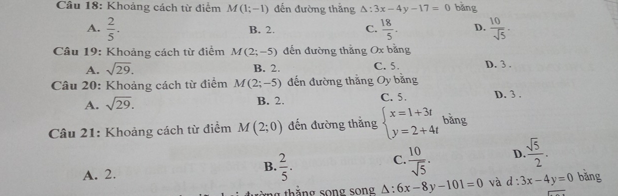 Khoảng cách từ điểm M(1;-1) đến đường thắng △ :3x-4y-17=0 bǎng
A.  2/5 . B. 2. C.  18/5 .  10/sqrt(5) . 
D.
Câu 19: Khoảng cách từ điểm M(2;-5) đến đường thắng Ox bằng
A. sqrt(29). B. 2.
C. 5. D. 3.
Câu 20: Khoảng cách từ điểm M(2;-5) đến đường thắng Oy bằng
A. sqrt(29). B. 2.
C. 5. D. 3.
Câu 21: Khoảng cách từ điểm M(2;0) đến đường thắng beginarrayl x=1+3t y=2+4tendarray. bǎng
C.  10/sqrt(5) .
D.  sqrt(5)/2 .
B.  2/5 . và d:3x-4y=0
A. 2. bǎng
thắ ng song song △ :6x-8y-101=0