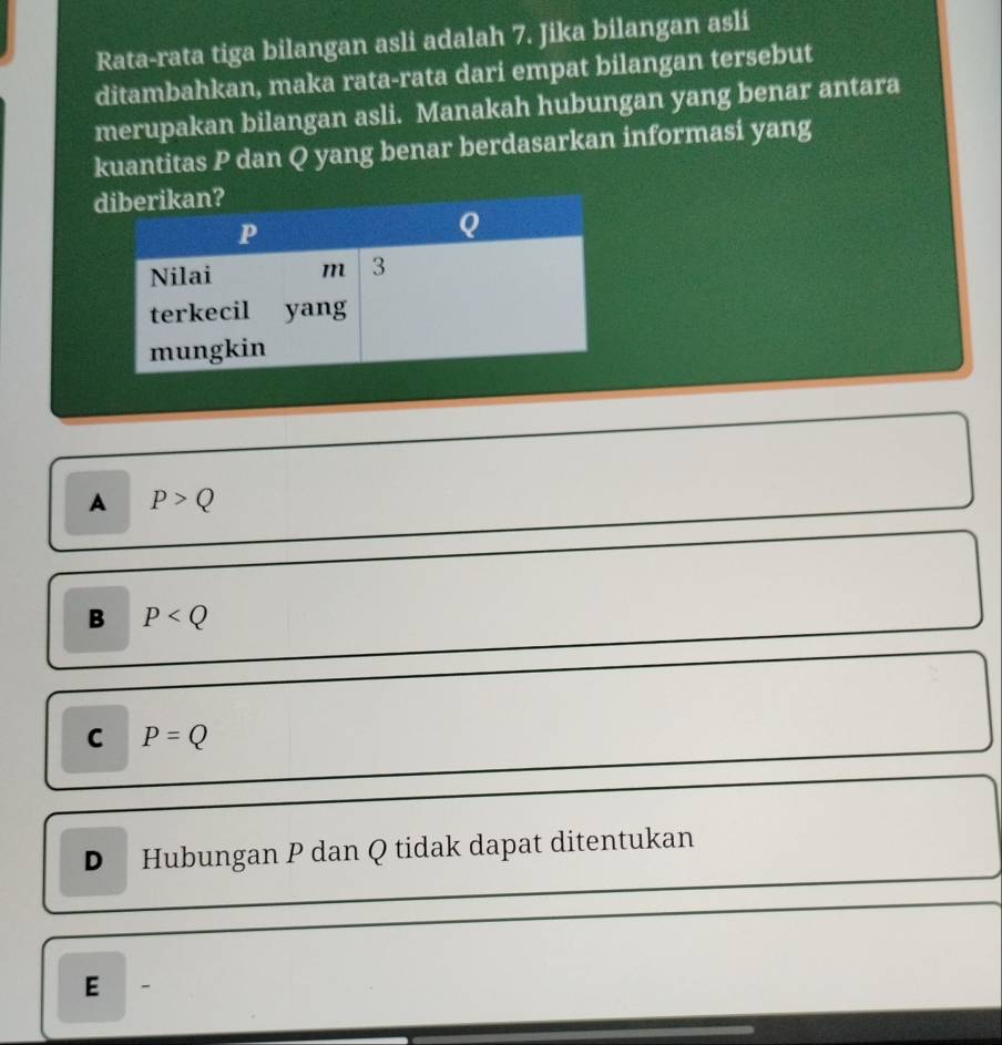 Rata-rata tiga bilangan asli adalah 7. Jika bilangan asli
ditambahkan, maka rata-rata dari empat bilangan tersebut
merupakan bilangan asli. Manakah hubungan yang benar antara
kuantitas P dan Q yang benar berdasarkan informasi yang
A P>Q
B P
C P=Q
D Hubungan P dan Q tidak dapat ditentukan
E 、