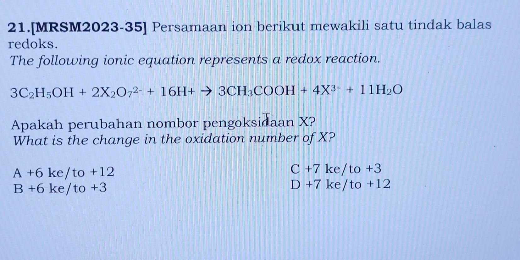 21.[MRSM2023-35] Persamaan ion berikut mewakili satu tindak balas
redoks.
The following ionic equation represents a redox reaction.
3C_2H_5OH+2X_2O_7^((2-)+16H+to 3CH_3)COOH+4X^(3+)+11H_2O
Apakah perubahan nombor pengoksidaan X?
What is the change in the oxidation number of X?
A+6ke/to+12
C+7ke/to+3
B+6ke/to+3
D+7ke/to+12