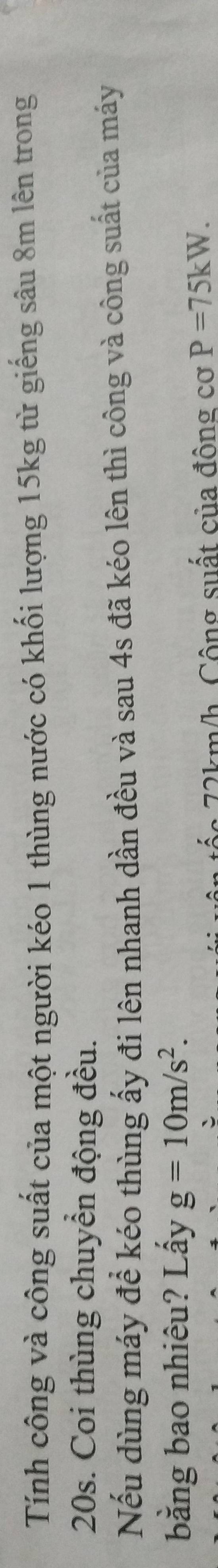 Tính công và công suất của một người kéo 1 thùng nước có khối lượng 15kg từ giếng sâu 8m lên trong
20s. Coi thùng chuyển động đều. 
Nếu dùng máy để kéo thùng ấy đi lên nhanh dần đều và sau 4s đã kéo lên thì công và công suất của máy 
bằng bao nhiêu? Lấy g=10m/s^2. 
ốc 72km/h. Công suất của động cơ P=75kW.
