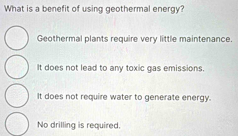 What is a benefit of using geothermal energy?
Geothermal plants require very little maintenance.
It does not lead to any toxic gas emissions.
It does not require water to generate energy.
No drilling is required.