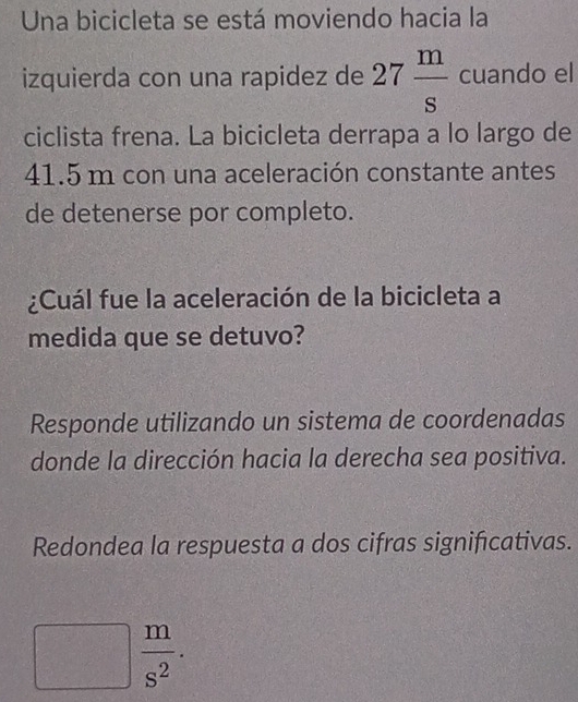 Una bicicleta se está moviendo hacia la 
izquierda con una rapidez de 27 m/s  cuando el 
ciclista frena. La bicicleta derrapa a lo largo de
41.5 m con una aceleración constante antes 
de detenerse por completo. 
¿Cuál fue la aceleración de la bicicleta a 
medida que se detuvo? 
Responde utilizando un sistema de coordenadas 
donde la dirección hacia la derecha sea positiva. 
Redondea la respuesta a dos cifras significativas.
 m/s^2 .