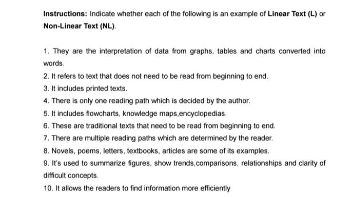 Instructions: Indicate whether each of the following is an example of Linear Text (L) or 
Non-Linear Text (NL). 
1. They are the interpretation of data from graphs, tables and charts converted into 
words. 
2. It refers to text that does not need to be read from beginning to end. 
3. It includes printed texts. 
4. There is only one reading path which is decided by the author. 
5. It includes flowcharts, knowledge maps,encyclopedias. 
6. These are traditional texts that need to be read from beginning to end. 
7. There are multiple reading paths which are determined by the reader. 
8. Novels, poems, letters, textbooks, articles are some of its examples. 
9. It's used to summarize figures, show trends,comparisons, relationships and clarity of 
difficult concepts. 
10. It allows the readers to find information more efficiently