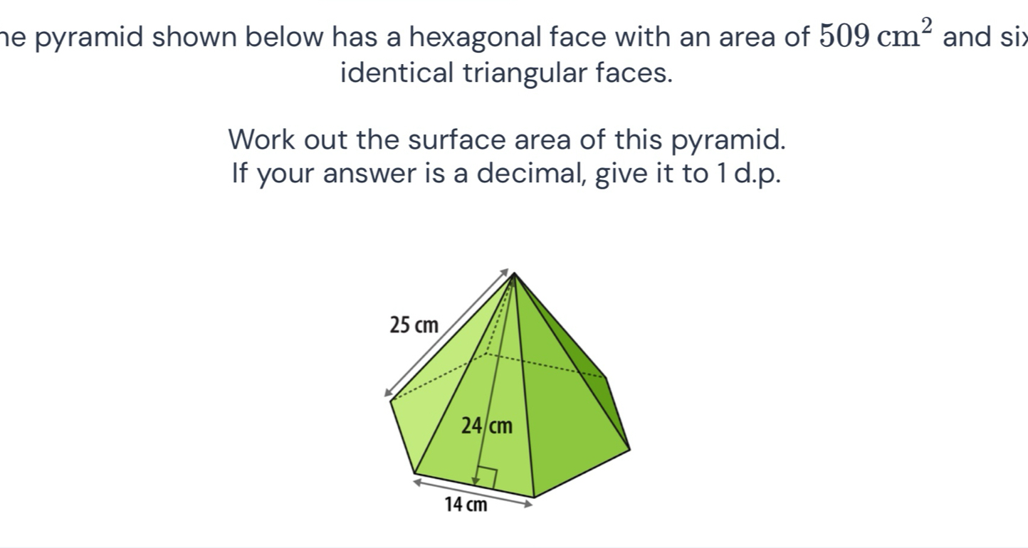 he pyramid shown below has a hexagonal face with an area of . 509cm^2 and six 
identical triangular faces. 
Work out the surface area of this pyramid. 
If your answer is a decimal, give it to 1 d.p.