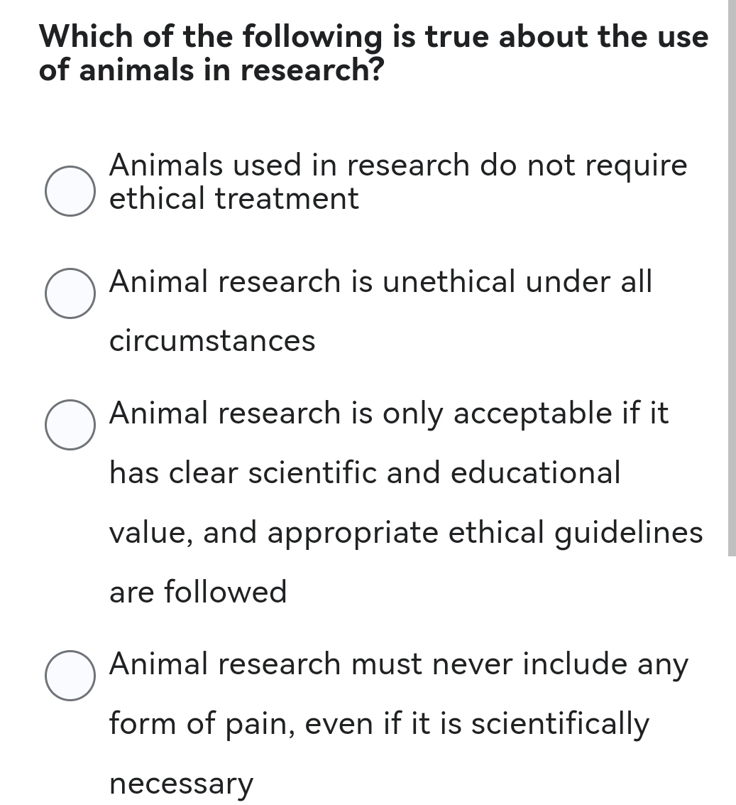 Which of the following is true about the use
of animals in research?
Animals used in research do not require
ethical treatment
Animal research is unethical under all
circumstances
Animal research is only acceptable if it
has clear scientific and educational
value, and appropriate ethical guidelines
are followed
Animal research must never include any
form of pain, even if it is scientifically
necessary