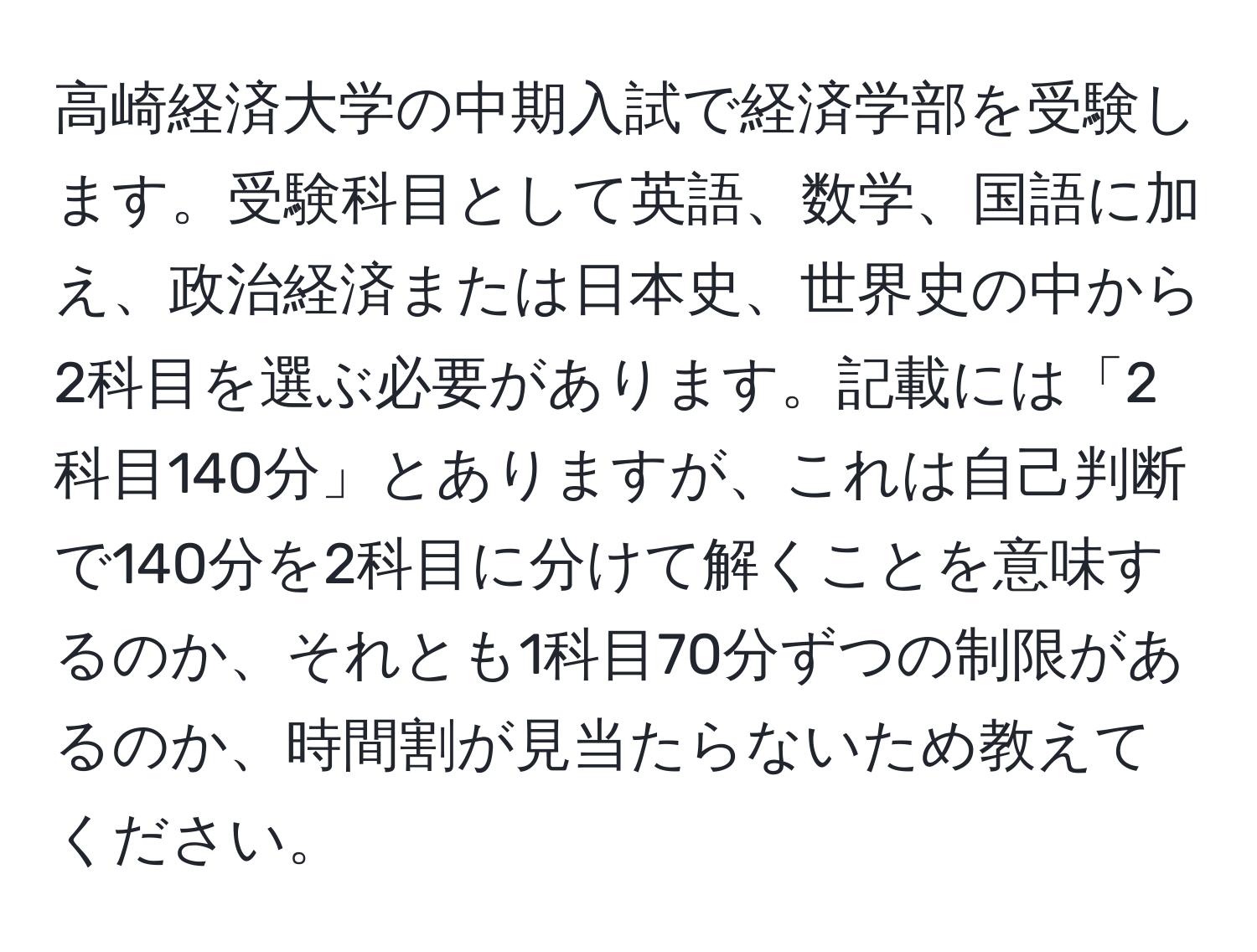 高崎経済大学の中期入試で経済学部を受験します。受験科目として英語、数学、国語に加え、政治経済または日本史、世界史の中から2科目を選ぶ必要があります。記載には「2科目140分」とありますが、これは自己判断で140分を2科目に分けて解くことを意味するのか、それとも1科目70分ずつの制限があるのか、時間割が見当たらないため教えてください。