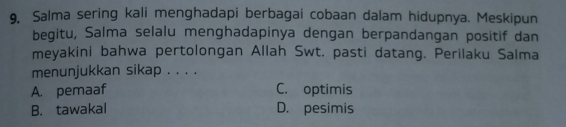 Salma sering kali menghadapi berbagai cobaan dalam hidupnya. Meskipun
begitu, Salma selalu menghadapinya dengan berpandangan positif dan
meyakini bahwa pertolongan Allah Swt. pasti datang. Perilaku Salma
menunjukkan sikap . . . .
A. pemaaf C. optimis
B. tawakal D. pesimis