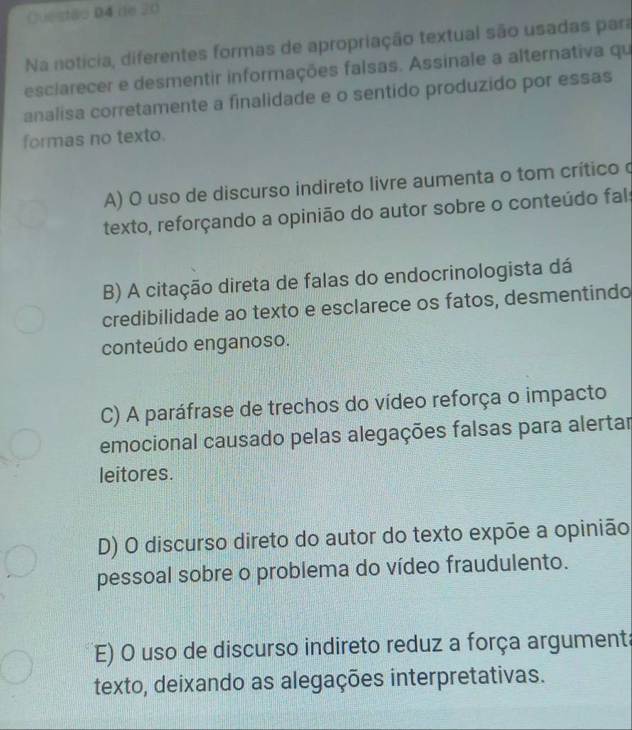 de 20
Na notícia, diferentes formas de apropriação textual são usadas para
esciarecer e desmentir informações falsas. Assinale a alternativa qu
analisa corretamente a finalidade e o sentido produzido por essas
formas no texto.
A) O uso de discurso indireto livre aumenta o tom crítico o
texto, reforçando a opinião do autor sobre o conteúdo fals
B) A citação direta de falas do endocrinologista dá
credibilidade ao texto e esclarece os fatos, desmentindo
conteúdo enganoso.
C) A paráfrase de trechos do vídeo reforça o impacto
emocional causado pelas alegações falsas para alertar
leitores.
D) O discurso direto do autor do texto expõe a opinião
pessoal sobre o problema do vídeo fraudulento.
E) O uso de discurso indireto reduz a força argumenta
texto, deixando as alegações interpretativas.