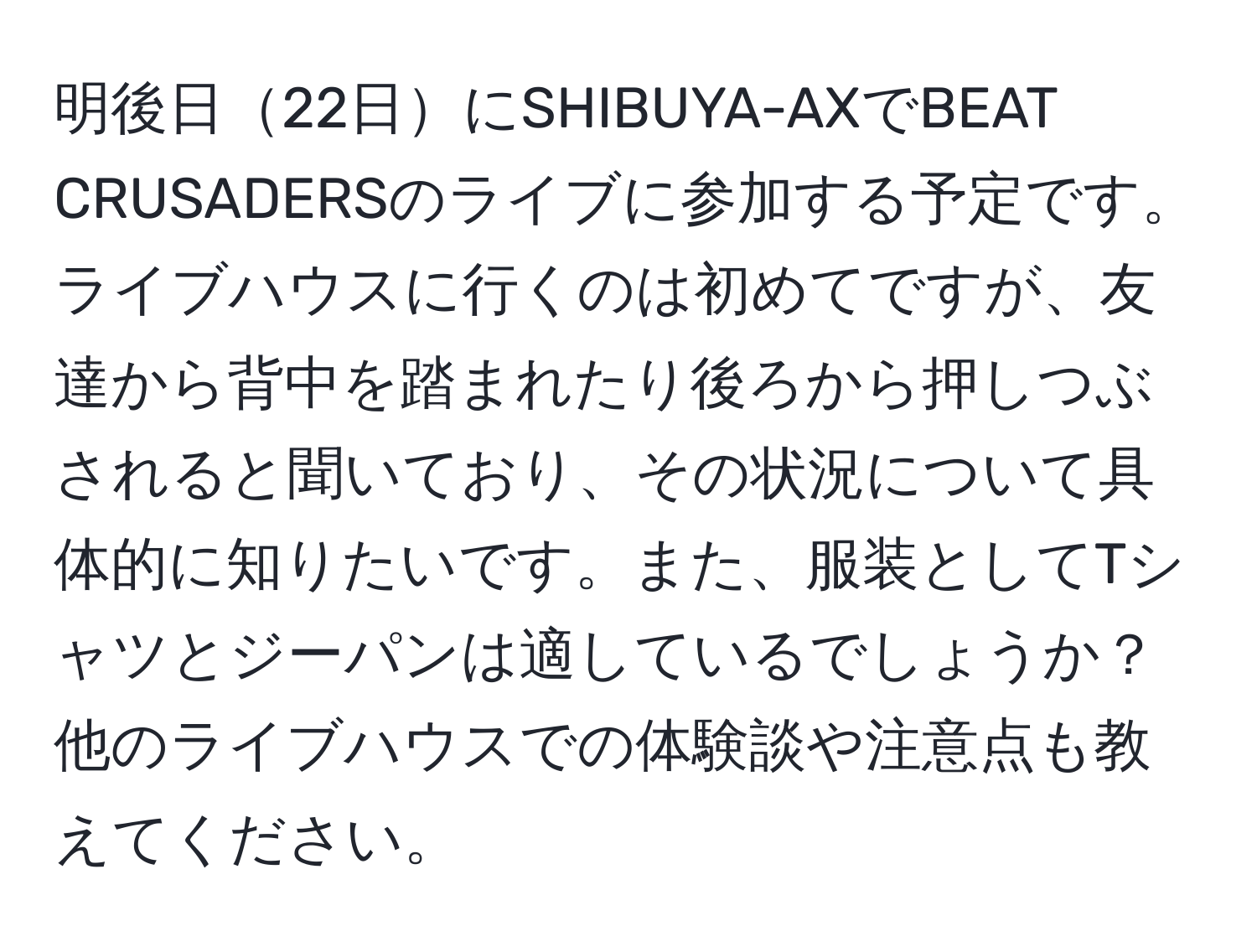 明後日22日にSHIBUYA-AXでBEAT CRUSADERSのライブに参加する予定です。ライブハウスに行くのは初めてですが、友達から背中を踏まれたり後ろから押しつぶされると聞いており、その状況について具体的に知りたいです。また、服装としてTシャツとジーパンは適しているでしょうか？他のライブハウスでの体験談や注意点も教えてください。