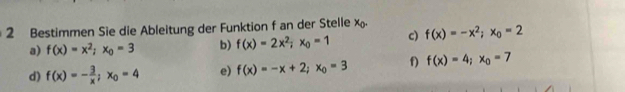 Bestimmen Sie die Ableitung der Funktion f an der Stelle x f(x)=-x^2; x_0=2
a) f(x)=x^2; x_0=3 b) f(x)=2x^2; x_0=1 c)
d) f(x)=- 3/x ; x_0=4 e) f(x)=-x+2; x_0=3 f) f(x)=4; x_0=7