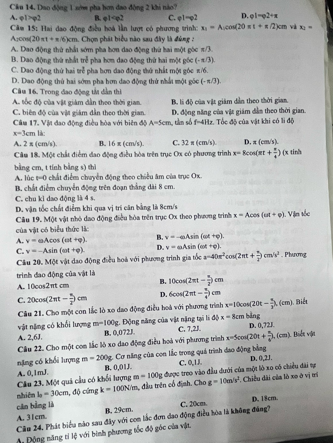 Dao động 1 sớm pha hơn đao động 2 khi nào?
D.
A. varphi 1>varphi 2 B. varphi 1 C. varphi 1=varphi 2 varphi 1=varphi 2+π
Câu 15: Hai dao động điều hoá lần lượt có phương trình: x_1=A_1cos (20π t+π /2)cm h và x_2=
A_2cos (20π t+π /6)cm 1. Chọn phát biểu nào sau đây là đúng :
A. Dao động thứ nhất sớm pha hơn dao động thứ hai một góc π/3.
B. Dao động thứ nhất trẻ pha hơn dao động thứ hai một góc (-π/3).
C. Dao động thứ hai trễ pha hơn dao động thứ nhất một góc π/6.
D. Dao động thứ hai sớm pha hơn dao động thứ nhất một góc (- π/3).
Cầu 16. Trong dao động tắt dần thì
A. tốc độ của vật giảm dần theo thời gian. B. li độ của vật giảm dần theo thời gian.
C. biên độ của vật giảm dần theo thời gian. D. động năng của vật giảm dần theo thời gian.
Câu 17. Vật dao động điều hòa với biên độ A=5cm 1, tần số f=4Hz. Tốc độ của vật khi có li độ
x=3cm là:
A. 2 π (cm/s). B. 16 π (cm/s). C. 32 π (cm/s). D. π (cm/s).
Câu 18. Một chất điểm dao động điều hòa trên trục Ox có phương trình x=8cos (π t+ π /4 ) (x tính
bằng cm, t tính bằng s) thì
A. lúc t=0 chất điểm chuyền động theo chiều âm của trục Ox.
B. chất điểm chuyển động trên đoạn thẳng dài 8 cm.
C. chu kì dao động là 4 s.
D. vận tốc chất điểm khi qua vị trí cân bằng là 8cm/s
Câu 19. Một vật nhỏ dao động điều hòa trên trục Ox theo phương trình x=Acos (omega t+varphi ). Vận tốc
của vật có biểu thức là:
A. v=omega Acos (omega t+varphi ).
B. v=-omega Asin (omega t+varphi ).
C. v=-Asin (omega t+varphi ).
D. v=omega Asin (omega t+varphi ).
Câu 20. Một vật dao động điều hoà với phương trình gia tốc a=40π^2cos (2π t+ π /2 )cm/s^2. Phương
trình dao động của vật là
A. 10cos2πt cm
B. 10cos (2π t- π /2 )cm
D. 6cos (2π t- π /4 )cm
C. 20cos (2π t- π /2 )cm. Biết
Câu 21. Cho một con lắc lò xo dao động điều hoà với phương trình x=10cos (20t- π /3 ),(cm)
vật nặng có khối lượng m=100g. Động năng của vật nặng tại li độ x=8cmbang
A. 2,6J. B. 0,072J. C. 7,2J.
D. 0,72J.
Câu 22. Cho một con lắc lò xo dao động điều hoà với phương trình x=5cos (20t+ π /6 ),(cm) ). Biết vật
nặng có khối lượng m=200g;. Cơ năng của con lắc trong quá trình dao động bằng
D. 
A. 0,1mJ. B. 0,01J. C. 0,1J. 0,2J.
Câu 23. Một quả cầu có khối lượng m=100g được treo vào đầu dưới của một lò xo có chiều dài tự
nhiên l_0=30cm , độ cứng k=100N/m , đầu trên cố định. Cho g=10m/s^2. Chiều dài của lò xo ở vị trí
cân bằng là
B. 29cm. C. 20cm. D. 18cm.
A. 31cm.
Câu 24. Phát biểu nào sau đây với con lắc đơn dao động điều hòa là không đúng?
A Động năng tỉ lệ với bình phương tốc độ góc của vật.