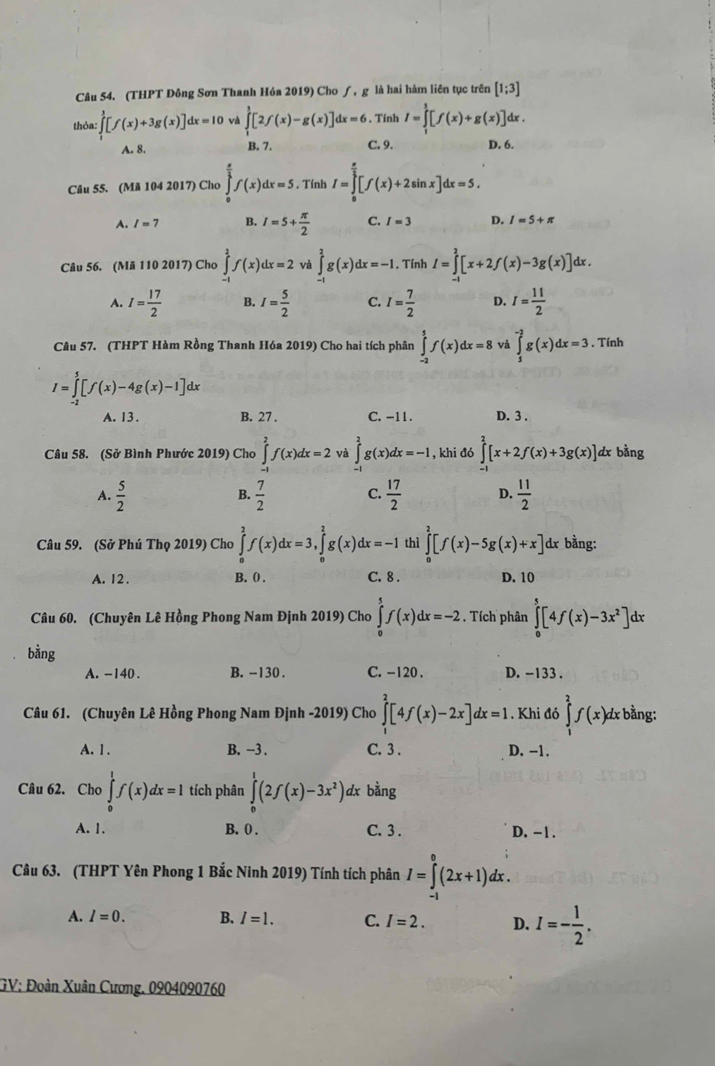 (THPT Đông Sơn Thanh Hóa 2019) Cho ∫, g là hai hàm liên tục trên [1;3]
thỏa: ∈tlimits _1^(1[f(x)+3g(x)]dx=10 và ∈tlimits _1^3[2f(x)-g(x)]dx=6. Tinh I=∈tlimits _1^1[f(x)+g(x)]dx.
A. 8. B. 7. C. 9. D. 6.
Câu 55. (Mã 104 2017) Cho ∈tlimits _0^(frac π)2)f(x)dx=5. Tính I=∈tlimits _0^((frac π)3)[f(x)+2sin x]dx=5.
A. I=7 B. I=5+ π /2  C. I=3 D. I=5+π
Câu 56. (Mã 110 2017) Cho ∈tlimits _(-1)^2f(x)dx=2 và ∈tlimits _(-1)^2g(x)dx=-1. Tính I=∈tlimits _(-1)^2[x+2f(x)-3g(x)] dx .
A. I= 17/2  I= 5/2  C. I= 7/2  D. I= 11/2 
B.
Câu 57. (THPT Hàm Rồng Thanh Hóa 2019) Cho hai tích phân ∈tlimits _(-2)^5f(x)dx=8 và ∈tlimits _5^((-2)g(x)dx=3. Tính
I=∈tlimits _(-2)^5[f(x)-4g(x)-1]dx
A. 13 . B. 27 . C. -11. D. 3 .
Câu 58. (Sở Bình Phước 2019) Cho ∈tlimits _(-1)^2f(x)dx=2 và ∈tlimits _(-1)^2g(x)dx=-1 , khi đó ∈tlimits _(-1)^2[x+2f(x)+3g(x)] dx bằng
A. frac 5)2  7/2   17/2  D.  11/2 
B.
C.
Câu 59. (Sở Phú Thọ 2019) Cho ∈tlimits _0^(2f(x)dx=3,∈tlimits _0^2g(x)dx=-1 thì ∈tlimits _0^2[f(x)-5g(x)+x] dx bằng:
A. 12 . B. 0 . C. 8 . D. 10
Câu 60. (Chuyên Lê Hồng Phong Nam Định 2019) Cho ∈tlimits _0^5f(x)dx=-2. Tích phân ∈tlimits _0^5[4f(x)-3x^2)]dx
bằng
A. -140 . B. -130 . C. -120 . D. -133 .
Câu 61. (Chuyên Lê Hồng Phong Nam Định -2019) Cho ∈tlimits _1^(2[4f(x)-2x]dx=1. Khi đó ∈tlimits _1^2f(x)dx : bằng:
A. 1 . B. −3 . C. 3 . D. -1.
Câu 62. Cho ∈tlimits _0^1f(x)dx=1 tích phân ∈tlimits _0^1(2f(x)-3x^2)) dx bằng
A. 1. B. 0 . C. 3 . D. -1 .
Câu 63. (THPT Yên Phong 1 Bắc Ninh 2019) Tính tích phân I=∈tlimits _(-1)^0(2x+1)dx.
A. I=0. B. I=1. C. I=2.
D. I=- 1/2 .
GV: Đoàn Xuân Cương. 0904090760