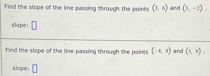 Find the slope of the line passing through the points (3,6) and (3,-2). 
slope: 
Find the slope of the line passing through the points (-8,9) and (5,9). 
slope: