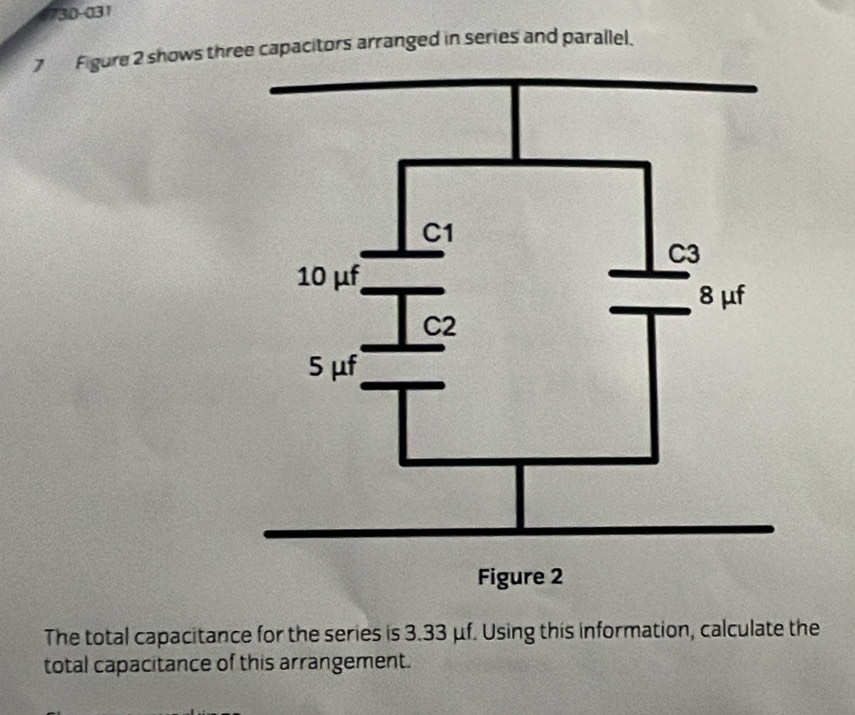 6730-031 
7 Figure 2 shows three capacitors arranged in series and parallel. 
The total capacitance for the series is 3.33 μf. Using this information, calculate the 
total capacitance of this arrangement.