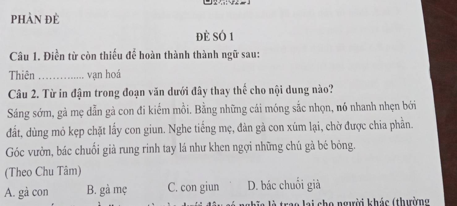 phần đè
đẻ Số 1
Câu 1. Điền từ còn thiếu để hoàn thành thành ngữ sau:
Thiên_ vạn hoá
Câu 2. Từ in đậm trong đoạn văn dưới đây thay thế cho nội dung nào?
Sáng sớm, gà mẹ dẫn gà con đi kiếm mồi. Bằng những cái móng sắc nhọn, nó nhanh nhẹn bới
đất, dùng mỏ kẹp chặt lấy con giun. Nghe tiếng mẹ, đàn gà con xúm lại, chờ được chia phần.
Góc vườn, bác chuối già rung rinh tay lá như khen ngợi những chú gà bé bỏng.
(Theo Chu Tâm)
A. gà con B. gà mẹ
C. con giun D. bác chuối già
trao lai cho người khác (thường