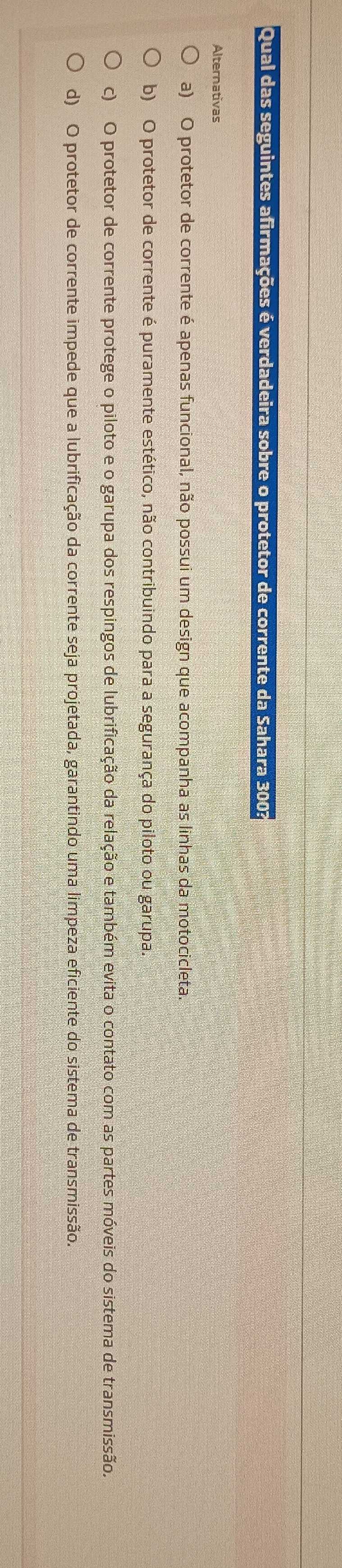 Qual das seguintes afirmações é verdadeira sobre o protetor de corrente da Sahara 3003
Alternativas
a) O protetor de corrente é apenas funcional, não possui um design que acompanha as linhas da motocicleta.
b) O protetor de corrente é puramente estético, não contribuindo para a segurança do piloto ou garupa.
c) O protetor de corrente protege o piloto e o garupa dos respingos de lubrificação da relação e também evita o contato com as partes móveis do sistema de transmissão.
d) O protetor de corrente impede que a lubrificação da corrente seja projetada, garantindo uma limpeza eficiente do sistema de transmissão.