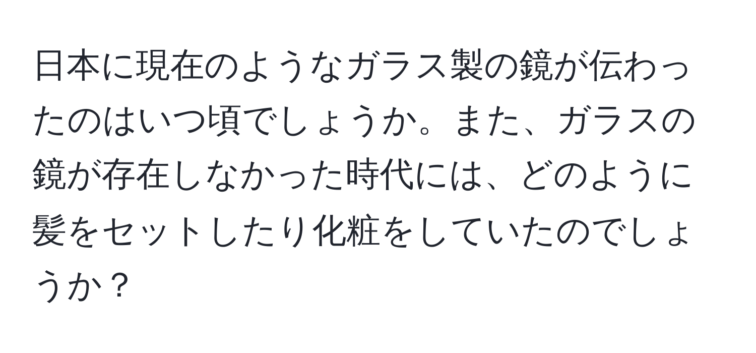 日本に現在のようなガラス製の鏡が伝わったのはいつ頃でしょうか。また、ガラスの鏡が存在しなかった時代には、どのように髪をセットしたり化粧をしていたのでしょうか？