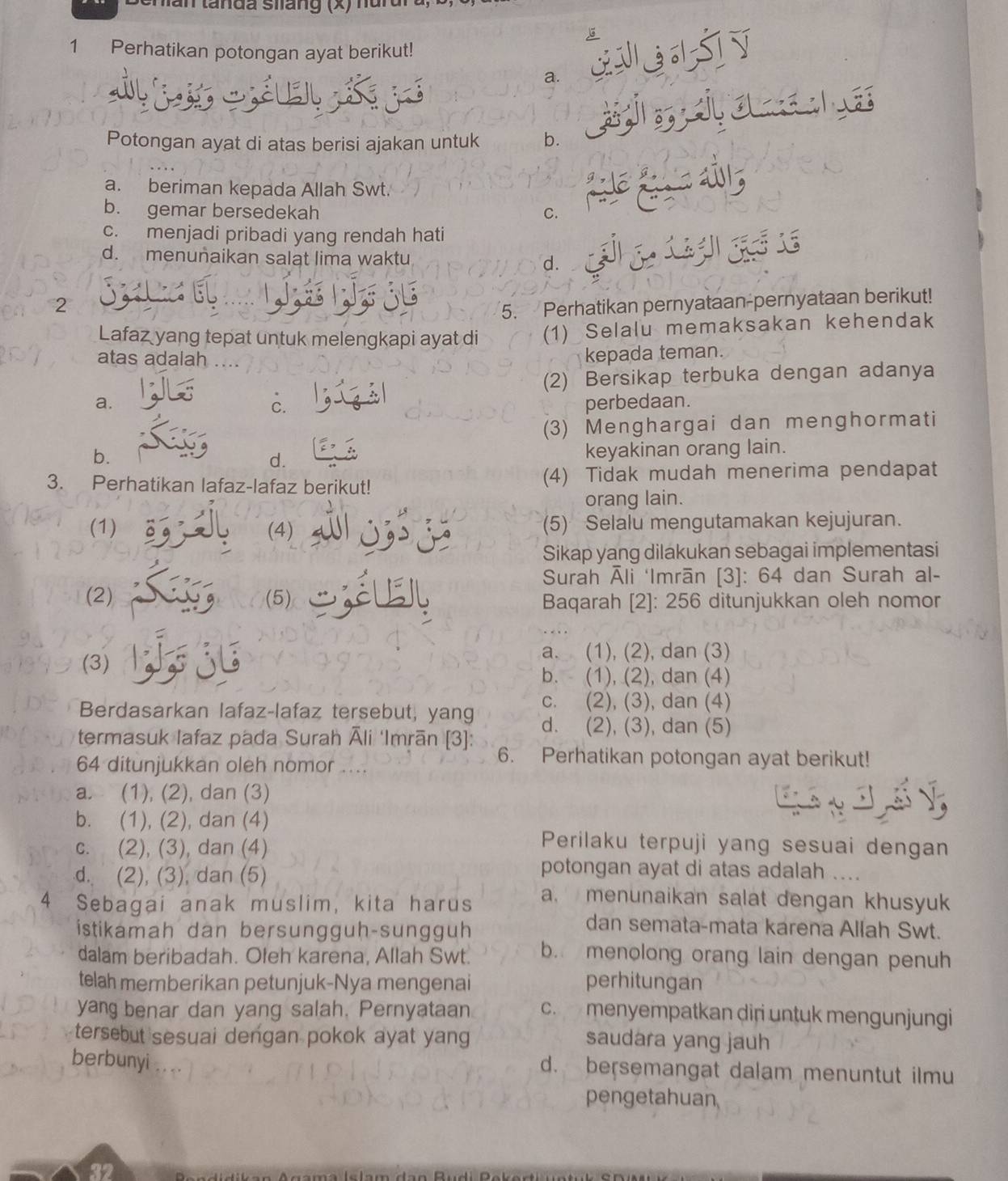 tan tanda siang (x) nun
  
1 Perhatikan potongan ayat berikut!

a.
    
Potongan ayat di atas berisi ajakan untuk b.
a. beriman kepada Allah Swt.
b. gemar bersedekah C.
c. menjadi pribadi yang rendah hati
d. menunaikan salat lima waktu d.
2
5. Perhatikan pernyataan-pernyataan berikut!
Lafaz yang tepat untuk melengkapi ayat di (1) Selalu memaksakan kehendak
atas adalah ...
kepada teman.
(2) Bersikap terbuka dengan adanya
c.
a. perbedaan.
(3) Menghargai dan menghormati
b.
d. keyakinan orang lain.
3. Perhatikan lafaz-lafaz berikut! (4) Tidak mudah menerima pendapat
orang lain.
(1) (4) (5) Selalu mengutamakan kejujuran.
Sikap yang dilakukan sebagai implementasi
Surah Āli ‘Imrān [3]: 64 dan Surah al-
(2) (5) Baqarah [2]: 256 ditunjukkan oleh nomor
a. (1), (2), dan (3)
(3)
b. (1), (2), dan (4)
Berdasarkan lafaz-lafaz tersebut, yang c. (2), (3), dan (4)
d. (2), (3), dan (5)
termasuk Iafaz pada Surah Āli 'Imrān [3]: 6. Perhatikan potongan ayat berikut!
64 ditunjukkan oleh nomor
a. (1), (2), dan (3)
b. (1), (2), dan (4)
c. (2), (3), dan (4)
Perilaku terpuji yang sesuai dengan
d. (2), (3), dan (5)
potongan ayat di atas adalah ....
4 Sebagai anak muslim, kita harus a. menunaikan salat dengan khusyuk
istikamah dan bersungguh-sungguh
dan semata-mata karena Allah Swt.
dalam beribadah. Ołeh karena, Allah Swt. b. menolong orang lain dengan penuh
telah memberikan petunjuk-Nya mengenai perhitungan
yang benar dan yang salah. Pernyataan c. menyempatkan diri untuk mengunjungi
tersebut sesuai dengan pokok ayat yang saudara yang jauh
berbunyi d. bersemangat dalam menuntut ilmu
pengetahuan