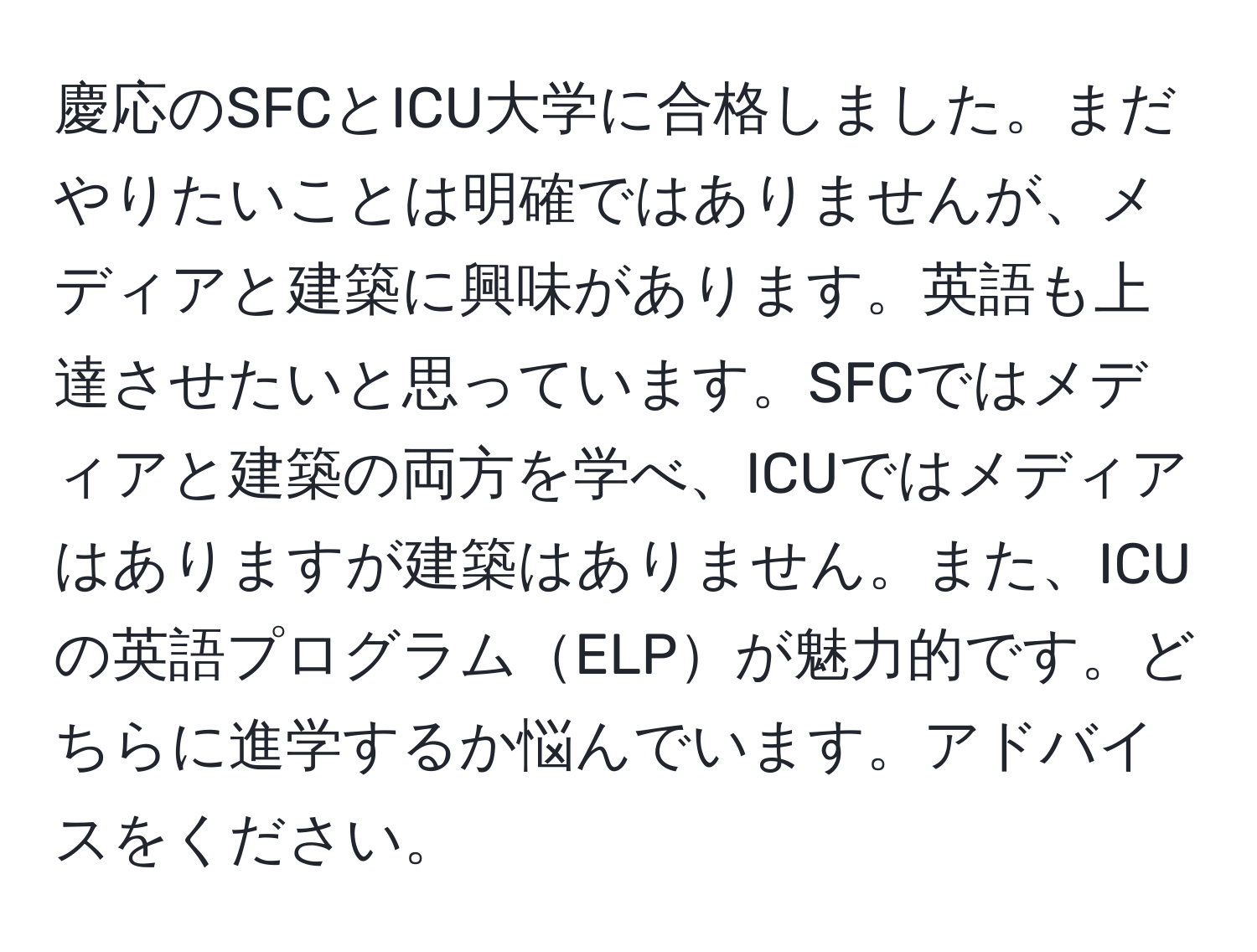 慶応のSFCとICU大学に合格しました。まだやりたいことは明確ではありませんが、メディアと建築に興味があります。英語も上達させたいと思っています。SFCではメディアと建築の両方を学べ、ICUではメディアはありますが建築はありません。また、ICUの英語プログラムELPが魅力的です。どちらに進学するか悩んでいます。アドバイスをください。