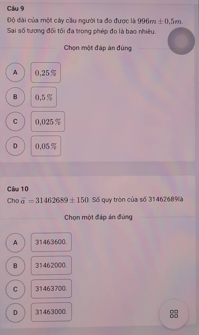 Độ dài của một cây cầu người ta đo được là 996m± 0,5m. 
Sai số tương đối tối đa trong phép đo là bao nhiêu.
Chọn một đáp án đúng
A 0,25%
B 0,5%
C 0,025%
D 0,05%
Câu 10
Cho overline a=31462689± 150. Số quy tròn của số 31462689là
Chọn một đáp án đúng
A 31463600.
B 31462000.
C 31463700.
D 31463000.
□□
10