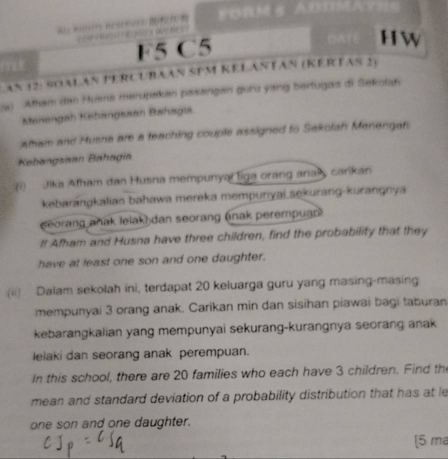 FOR 
Amt Brere 
F5 C5 
AÑ 12: SOALAÑ PERCUBAAN SPM KÉLANTAN (KERTAS 2) 
(a) Afham den Huera merupakan pæsangan gora yang bertugas di Sekofah 
Manengah Kahangssan Bahagia 
Atham and Husna are a teaching couple assigned to Sakotah Manengah. 
Kabängsaan Bahagia 
(i) Jika Afham dan Husna mempunyal Tiga orang anak, carikan 
kebarangkalian bahawa mereka mempunyai sekurang-kurangnya 
eorang añak lelak) dan seorang (nak perempuan 
# Afham and Husna have three children, find the probability that they 
have at least one son and one daughter. 
(ii) Dalam sekolah ini, terdapat 20 keluarga guru yang masing-masing 
mempunyai 3 orang anak. Carikan min dan sisihan piawai bagi taburan 
kebarangkalian yang mempunyai sekurang-kurangnya seorang anak 
lelaki dan seorang anak perempuan. 
In this school, there are 20 families who each have 3 children. Find the 
mean and standard deviation of a probability distribution that has at le 
one son and one daughter. 
[5 ma