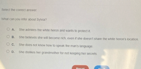 Select the correct answer
What can you infer about Sylvia?
A. She admires the white heron and wants to protect it.
B. She believes she will become rich, even if she doesn't share the white heron's location.
C. She does not know how to speak the man's language.
D. She dislikes her grandmother for not keeping her secrets