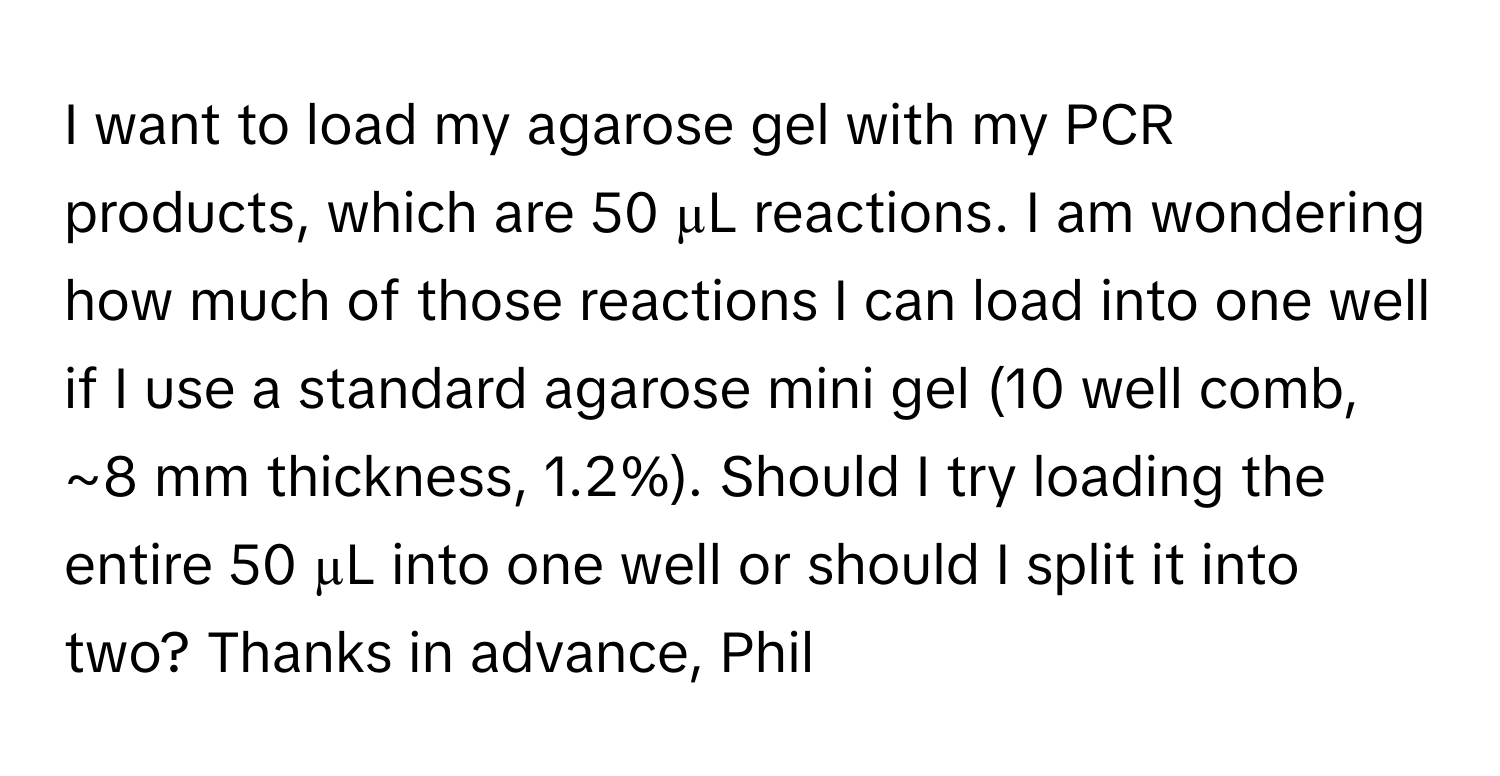 want to load my agarose gel with my PCR products, which are 50 µL reactions. I am wondering how much of those reactions I can load into one well if I use a standard agarose mini gel (10 well comb, ~8 mm thickness, 1.2%). Should I try loading the entire 50 µL into one well or should I split it into two? Thanks in advance, Phil