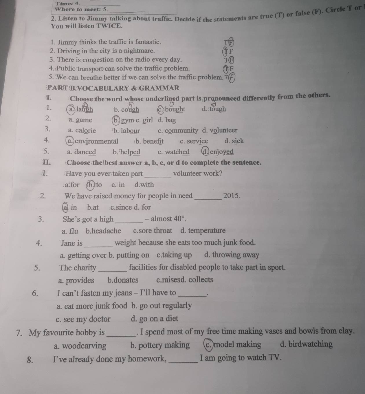 Time: 4.
_
Where to meet: 5.
2. Listen to Jimmy talking about traffic. Decide if the statements are true (T) or false (F). Circle T or
You will listen TWICE.
1. Jimmy thinks the traffic is fantastic. T
2. Driving in the city is a nightmare. F
3. There is congestion on the radio every day. TO
4. Public transport can solve the traffic problem. TF
5. We can breathe better if we can solve the traffic problem. F
PART BVOCABULARY & GRAMMAR
I. Choose the word whose underlined part is pronounced differently from the others.
1. a laugh b. cough c.)bought d. tough
2. a. game b.)gym c. girl d. bag
3. a. calorie b. labour c. community d. volunteer
4. a.)environmental b. benefit c. service d. sick
5. a. danced 'b. 'helped c. watched d enjoyed
I. Choose the best answer a, b, c, or d to complete the sentence.
1. !Have you ever taken part _volunteer work?
a:for b,to c. in d.with
2. We have raised money for people in need _2015.
a in `b.at c.since d. for
3. She’s got a high_ - almost 40°.
a. flu b.headache c.sore throat d. temperature
4. Jane is_ weight because she eats too much junk food.
a. getting over b. putting on c.taking up d. throwing away
5. The charity _facilities for disabled people to take part in sport.
a. provides b.donates c.raisesd. collects
6. I can’t fasten my jeans - I’ll have to_ .
a. eat more junk food b. go out regularly
c. see my doctor d. go on a diet
7. My favourite hobby is _. I spend most of my free time making vases and bowls from clay.
a. woodcarving b. pottery making c.)model making d. birdwatching
8. I’ve already done my homework, _I am going to watch TV.