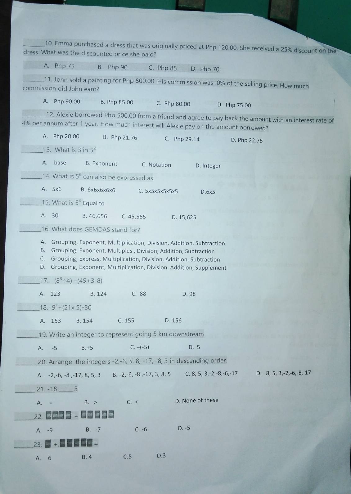 Emma purchased a dress that was originally priced at Php 120.00. She received a 25% discount on the
dress. What was the discounted price she paid?
A. Php 75 B. Php 90 C. Php 85 D. Php 70
_11. John sold a painting for Php 800.00. His commission was10% of the selling price. How much
commission did John earn?
A. Php 90.00 B. Php 85.00 C. Php 80.00 D. Php 75.00
_12. Alexie borrowed Php 500.00 from a friend and agree to pay back the amount with an interest rate of
4% per annum after 1 year. How much interest will Alexie pay on the amount borrowed?
A. Php 20.00 B. Php 21.76 C. Php 29.14 D. Php 22.76
_13. What is 3in5^3
A. base B. Exponent C. Notation D. Integer
_14. What is 5^6 can also be expressed as
A. 5x6 B. 6x6x6x6x6 C. 5* 5* 5* 5* 5* 5 D 6* 5
_15. What is 5^6 Equal to
A. 30 B. 46,656 C. 45,565 D. 15,625
_16. What does GEMDAS stand for?
A. Grouping, Exponent, Multiplication, Division, Addition, Subtraction
B. Grouping, Exponent, Multiples , Division, Addition, Subtraction
C. Grouping, Express, Multiplication, Division, Addition, Subtraction
D. Grouping, Exponent, Multiplication, Division, Addition, Supplement
_17. (8^3/ 4)-(45+3-8)
A. 123 B. 124 C. 88 D. 98
_18. 9^2+(21* 5)-30
A. 153 B. 154 C. 155 D. 156
_19. Write an integer to represent going 5 km downstream
A. -5 B.+5 C. —(-5) D. 5
_20. Arrange the integers -2,-6, 5, 8, -17, -8, 3 in descending order.
A. -2,-6, -8 ,-17, 8, 5, 3 B. -2,-6, -8 ,-17, 3, 8, 5 C. 8, 5, 3,-2,-8,-6,-17 D. 8, 5, 3,-2,-6,-8,-17
_
21. -18 _3
A. B. > C. < D. None of these
_22
+
A. -9 B. -7 C. -6 D. -5
_23.
A. 6 B. 4 C.5 D.3