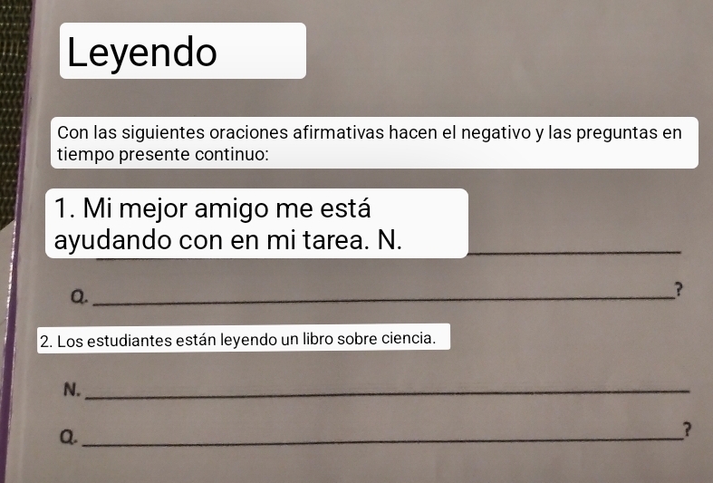 Leyendo 
Con las siguientes oraciones afirmativas hacen el negativo y las preguntas en 
tiempo presente continuo: 
1. Mi mejor amigo me está 
ayudando con en mi tarea. N._ 
Q._ 
? 
2. Los estudiantes están leyendo un libro sobre ciencia. 
N._ 
Q._ 
?