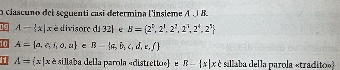 ciascuno dei seguenti casi determina l’insieme A∪ B. 
09 A= x|x è divisore di 32  e B= 2^0,2^1,2^2,2^3,2^4,2^5
10 A= a,e,i,o,u e B= a,b,c,d,e,f
11 A= x|x è sillaba della parola «distretto» e B= x|x è sillaba della parola «tradito»