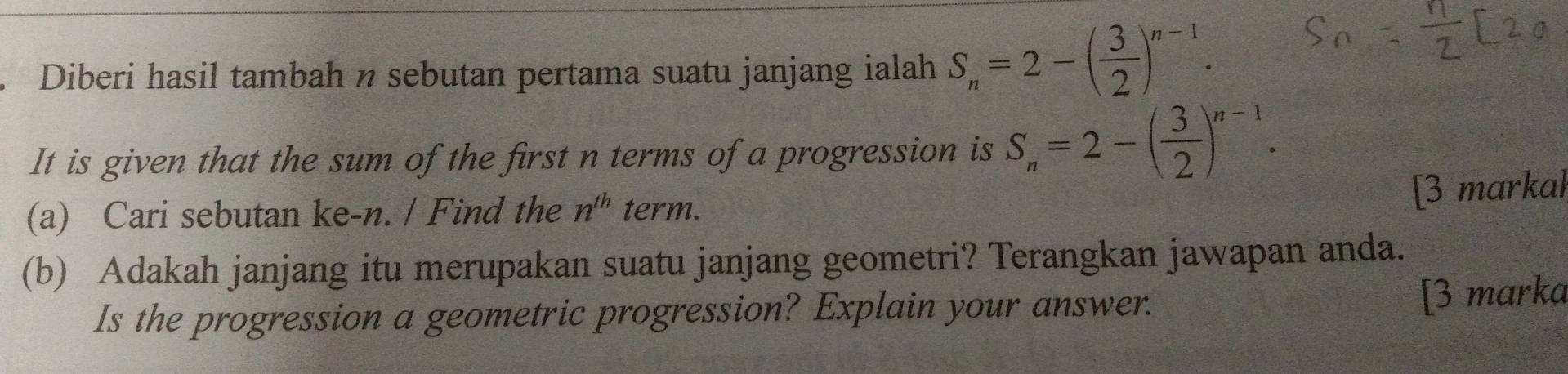 Diberi hasil tambah n sebutan pertama suatu janjang ialah S_n=2-( 3/2 )^n-1. 
It is given that the sum of the first n terms of a progression is S_n=2-( 3/2 )^n-1. 
[3 markal 
(a) Cari sebutan ke- n. / Find the n^(th) term. 
(b) Adakah janjang itu merupakan suatu janjang geometri? Terangkan jawapan anda. 
Is the progression a geometric progression? Explain your answer. [3 marka