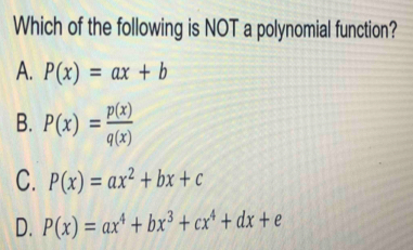 Which of the following is NOT a polynomial function?
A. P(x)=ax+b
B. P(x)= p(x)/q(x) 
C. P(x)=ax^2+bx+c
D. P(x)=ax^4+bx^3+cx^4+dx+e