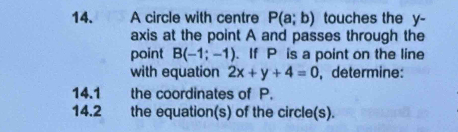 A circle with centre P(a;b) touches the y - 
axis at the point A and passes through the 
point B(-1;-1). If P is a point on the line 
with equation 2x+y+4=0 , determine: 
14.1 the coordinates of P. 
14.2 the equation(s) of the circle(s).