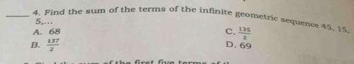 Find the sum of the terms of the infinite geometric sequence 45, 15,
5,..
A. 68
C.  135/2 
B.  137/2 
D. 69