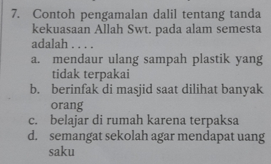 Contoh pengamalan dalil tentang tanda
kekuasaan Allah Swt. pada alam semesta
adalah . . . .
a. mendaur ulang sampah plastik yang
tidak terpakai
b. berinfak di masjid saat dilihat banyak
orang
c. belajar di rumah karena terpaksa
d. semangat sekolah agar mendapat uang
saku