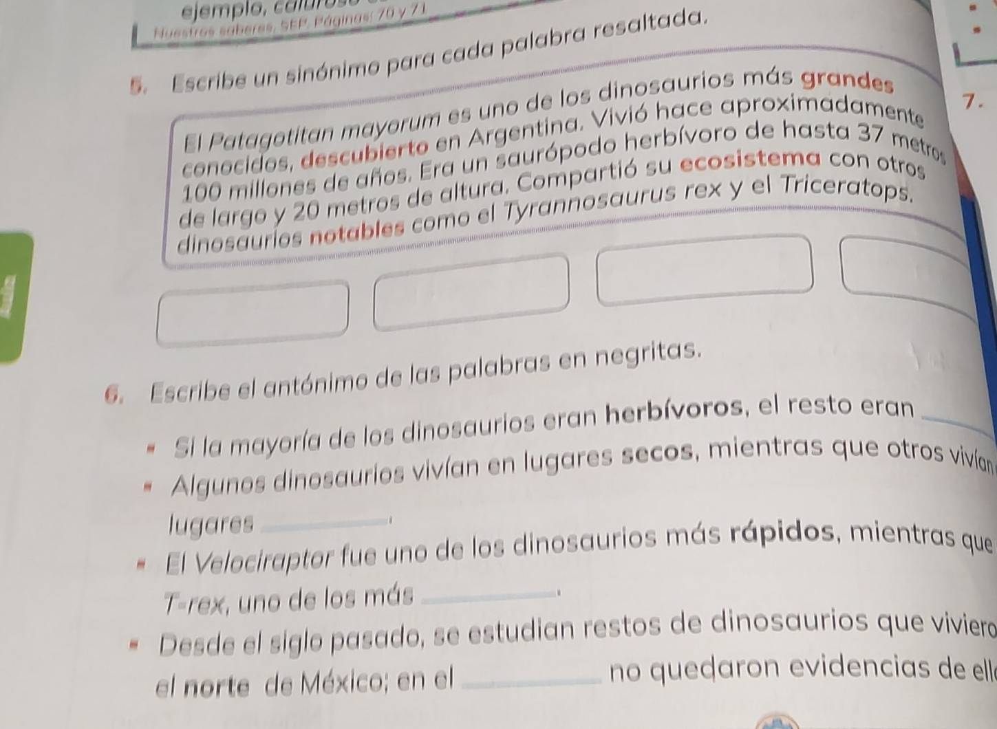 ejemplo, caluro 
s sáberes, SEP, Páginas: 70 y 7 1
5. Escribe un sinónimo para cada palabra resaltada. 
7. 
El Patagotitan mayorum es uno de los dinosaurios más grandes 
conocidos, descubierto en Argentina. Vivió hace aproximadamente
100 millones de años. Era un saurópodo herbívoro de hasta 37 metros
de largo y 20 metros de altura. Compartió su ecosistema con otros 
dinosauríos notables como el Tyrannosaurus rex y el Triceratops. 
6. Escribe el antónimo de las palabras en negritas. 
Si la mayoría de los dinosaurios eran herbívoros, el resto eran_ 
Algunos dinosaurios vivían en lugares secos, mientras que otros vivían 
lugares_ 
El Velociraptor fue uno de los dinosaurios más rápidos, mientras que 
T-rex, uno de los más_ 
. 
Desde el siglo pasado, se estudian restos de dinosaurios que viviero 
el norte de México; en el_ 
no queçaron evidencias de elle